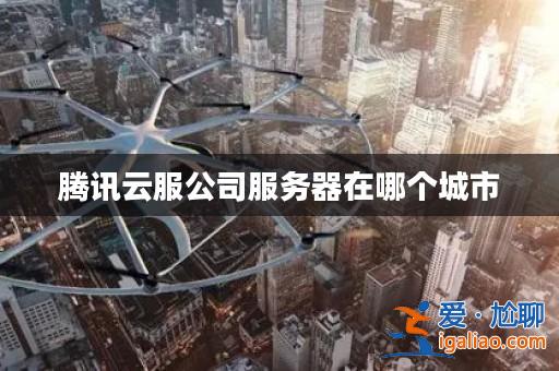 騰訊云服公司服務器在哪個城市? 騰訊云服公司服務器在哪個城市?