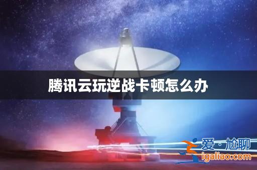 騰訊云玩逆戰(zhàn)卡頓怎么辦? 騰訊云玩逆戰(zhàn)卡頓怎么辦?