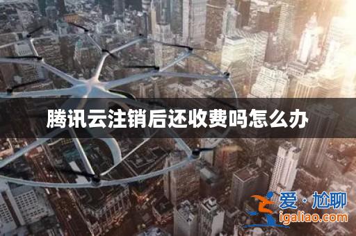 騰訊云注銷后還收費嗎怎么辦？