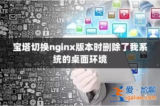 寶塔切換nginx版本時刪除了我系統的桌面環境? 寶塔切換nginx版本時刪除了我系統的桌面環境?