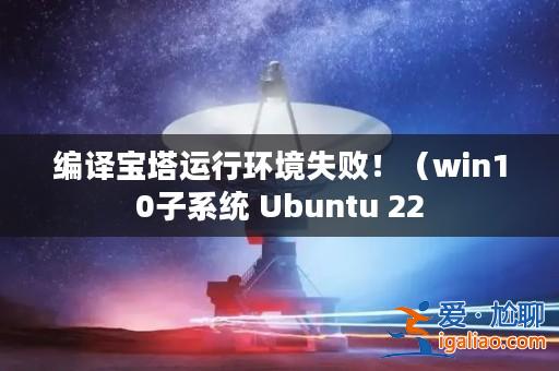 編譯寶塔運(yùn)行環(huán)境失敗！（win10子系統(tǒng) Ubuntu 22？