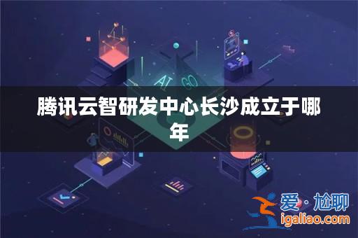 騰訊云智研發中心長沙成立于哪年？