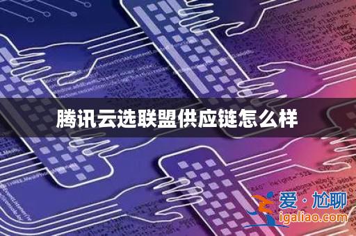騰訊云選聯(lián)盟供應(yīng)鏈怎么樣？