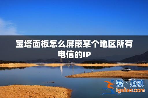 寶塔面板怎么屏蔽某個(gè)地區(qū)所有電信的IP? 寶塔面板怎么屏蔽某個(gè)地區(qū)所有電信的IP?