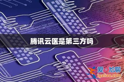 騰訊云醫(yī)是第三方嗎? 騰訊云醫(yī)是第三方嗎?