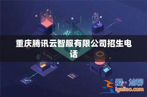 重慶騰訊云智服有限公司招生電話? 重慶騰訊云智服有限公司招生電話?