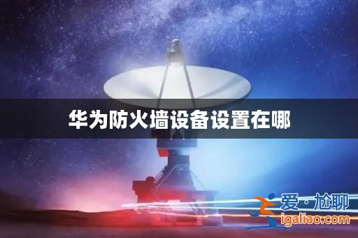 華為防火墻設備設置在哪? 華為防火墻設備設置在哪?