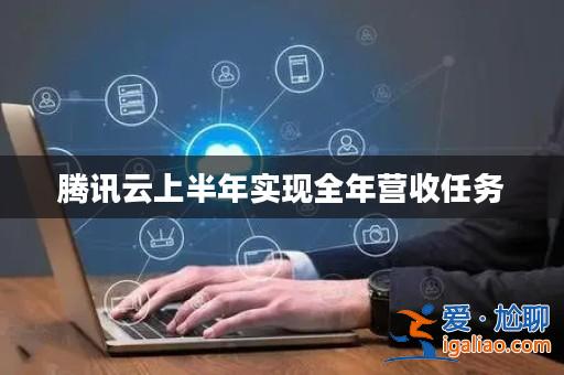 騰訊云上半年實現全年營收任務? 騰訊云上半年實現全年營收任務?