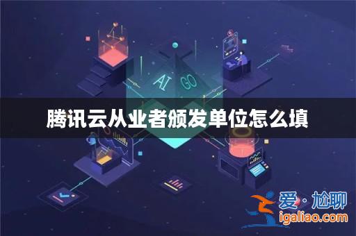 騰訊云從業(yè)者頒發(fā)單位怎么填? 騰訊云從業(yè)者頒發(fā)單位怎么填?