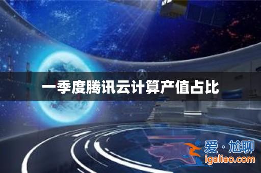 一季度騰訊云計算產(chǎn)值占比？