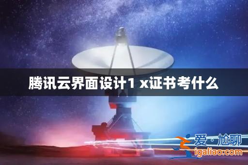 騰訊云界面設計1 x證書考什么? 騰訊云界面設計1 x證書考什么?