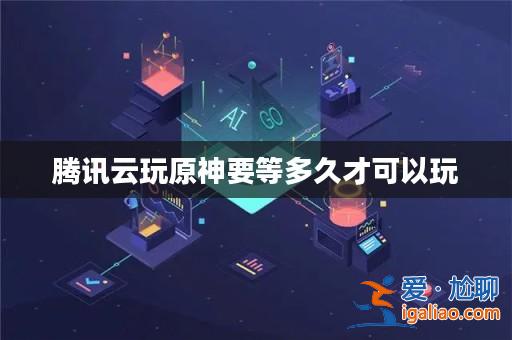 騰訊云玩原神要等多久才可以玩？