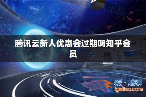 騰訊云新人優(yōu)惠會過期嗎知乎會員？