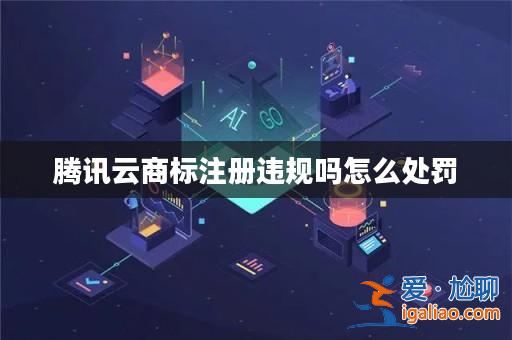 騰訊云商標注冊違規(guī)嗎怎么處罰? 騰訊云商標注冊違規(guī)嗎怎么處罰?